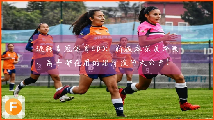 玩转皇冠体育app：新版本深度评测，高手都在用的进阶技巧大公开！