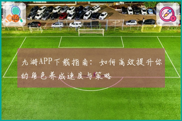 九游APP下载指南：如何高效提升你的角色养成速度与策略