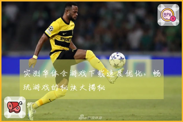 实测华体会游戏下载速度优化，畅玩游戏的秘诀大揭秘