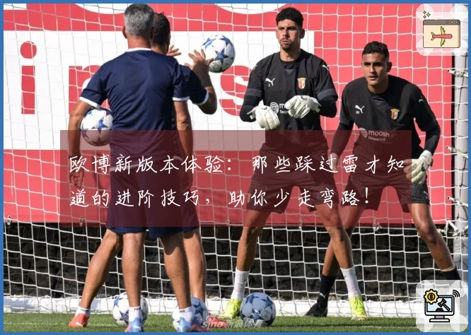 欧博新版本体验：那些踩过雷才知道的进阶技巧，助你少走弯路！