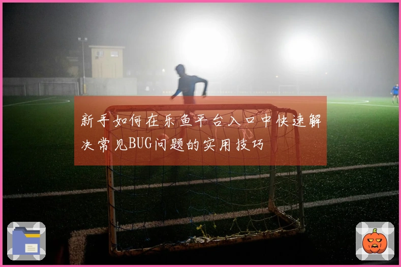 新手如何在乐鱼平台入口中快速解决常见BUG问题的实用技巧