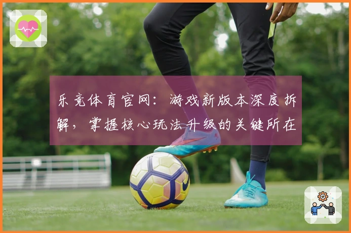 乐竞体育官网：游戏新版本深度拆解，掌握核心玩法升级的关键所在