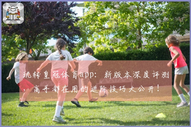 玩转皇冠体育app：新版本深度评测，高手都在用的进阶技巧大公开！