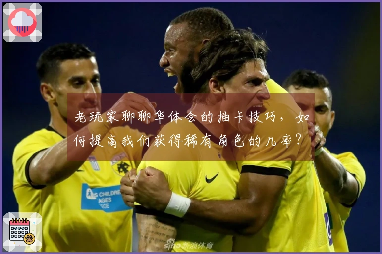 老玩家聊聊华体会的抽卡技巧，如何提高我们获得稀有角色的几率？