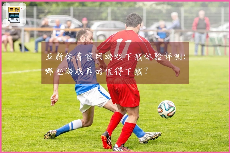 亚新体育官网游戏下载体验评测：哪些游戏真的值得下载？